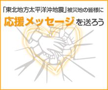 「東北地方太平洋沖地震」被災地の皆様へ 応援メッセージを送ろう 「東北地方太平洋沖地震」被災地の皆様へ 応援メッセージを送ろう